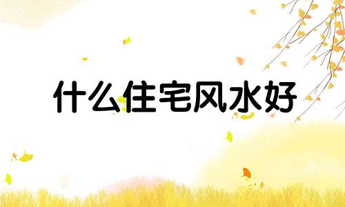 什么住宅风水好 什么房子的风水越住越富