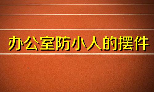 办公室防小人的摆件 防小人办公室办公桌怎么放