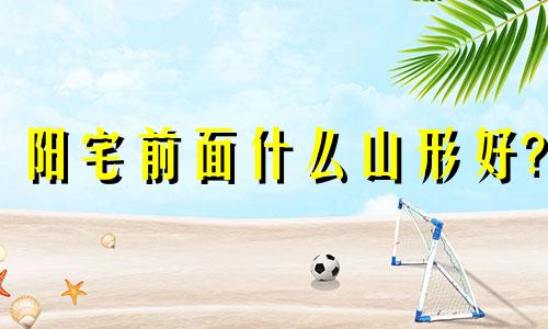 阳宅前面什么山形好? 阳宅前山高后山低好不好