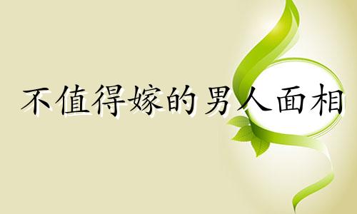不值得嫁的男人面相 最不值得嫁的生肖星座男是谁
