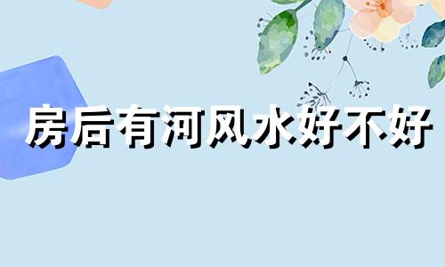 房后有河风水好不好 房子后面有河好不好谁可以说说