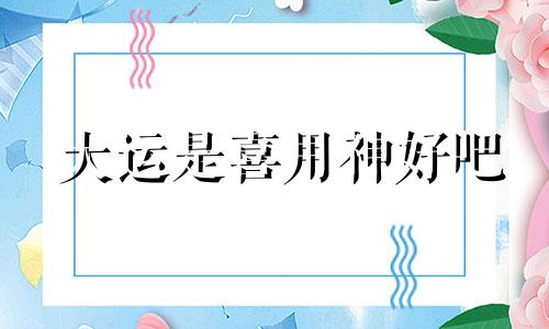 大运是喜用神好吧 大运与喜用神之间是什么关系?