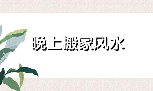 晚上搬家风水 ?晚上搬家风水好吗
