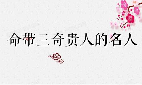 命带三奇贵人的名人 命带三奇贵人的八字案例