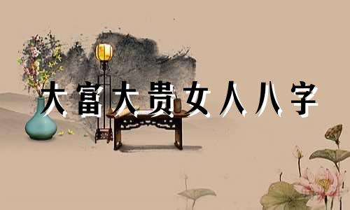 大富大贵女人八字 女命大贵的八字格局