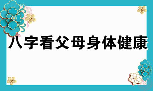 八字看父母身体健康 八字看父母身体健康情况