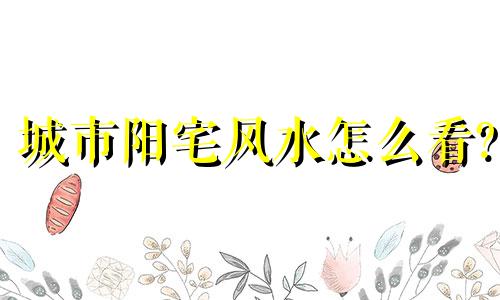 城市阳宅风水怎么看? 城市阳宅风水怎么看风水好坏