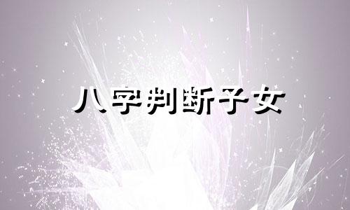 八字判断子女 八字怎么看与子女关系