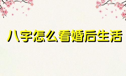 八字怎么看婚后生活 八字看婚后感情