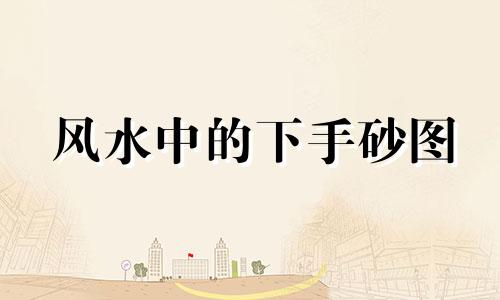风水中的下手砂图 何为下手砂