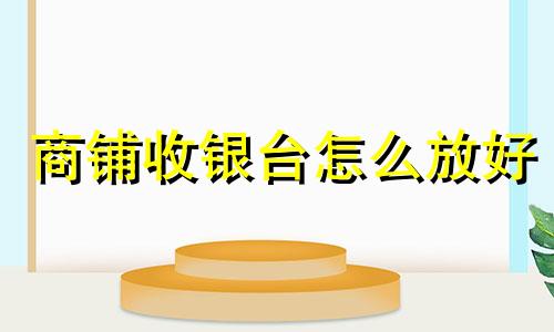 商铺收银台怎么放好 商铺收银台什么朝向最旺财