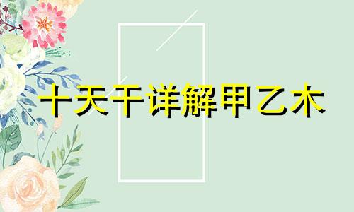 十天干详解甲乙木 十天干甲木喜忌详解