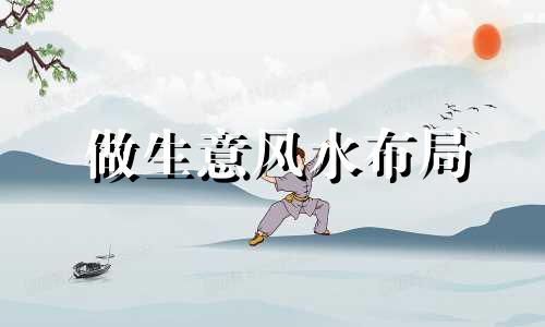 做生意风水布局 做生意选位置风水先生