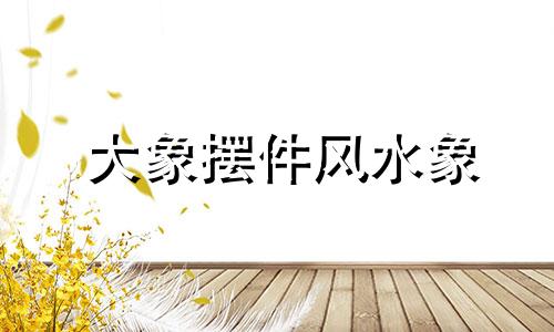 大象摆件风水象 大象摆件风水好吗