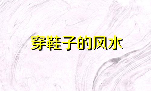 穿鞋子的风水 鞋子的风水,穿鞋不能随便穿?