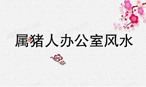 属猪人办公室风水 属猪的人办公室放什么东西好