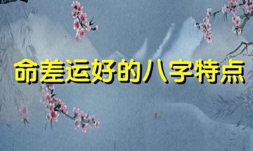 命差运好的八字特点 命好运差的人和命差运好的人