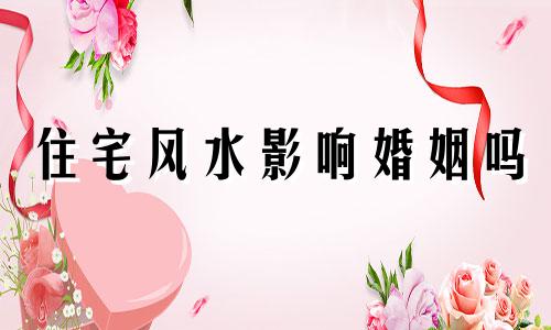 住宅风水影响婚姻吗 住宅风水影响后代