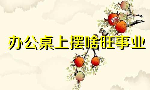 办公桌上摆啥旺事业 办公桌上放什么摆件好旺财