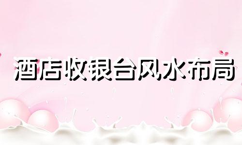 酒店收银台风水布局 酒店收银台风水讲究