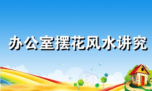 办公室摆花风水讲究 办公室摆花位置