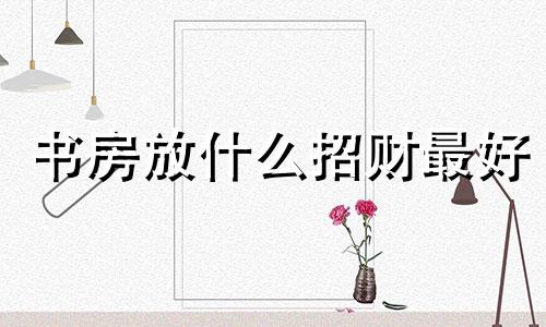 书房放什么招财最好 书房摆什么招财