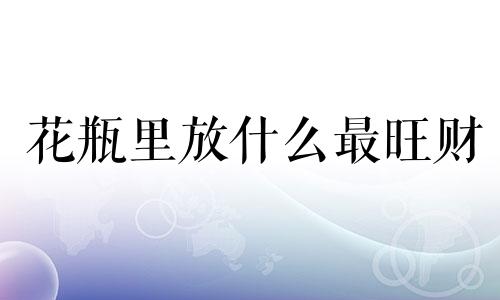 花瓶里放什么最旺财 花瓶风水有什么讲究嘛