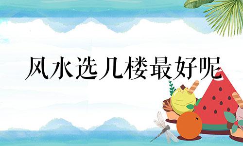风水选几楼最好呢 风水买房子选几楼好