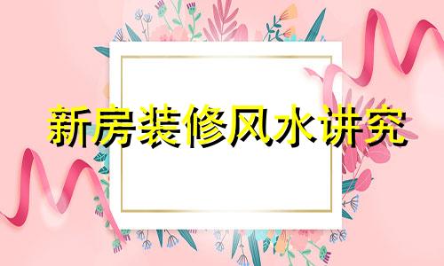 新房装修风水讲究 新房装修风水讲究什么