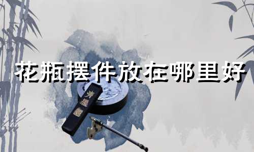 花瓶摆件放在哪里好 花瓶放在什么位置好