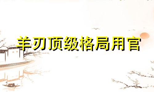 羊刃顶级格局用官 羊刃格局的人的命运