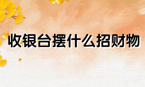 收银台摆什么招财物 收银台摆什么招财最好