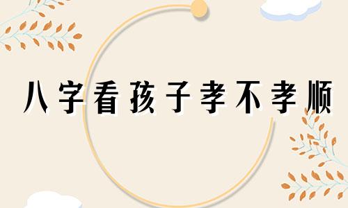 八字看孩子孝不孝顺 八字怎么看孩子孝顺不孝顺