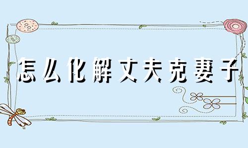 怎么化解丈夫克妻子 怎么化解丈夫克妻难产