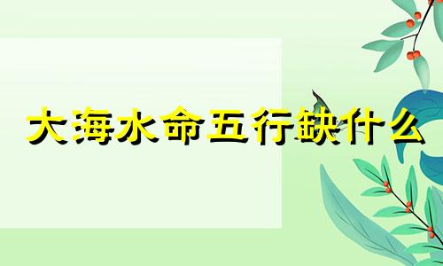 大海水命五行缺什么 大海水命是什么意思
