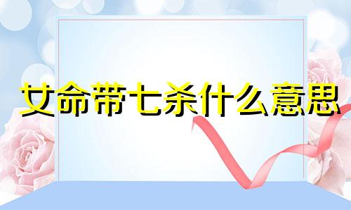 女命带七杀什么意思 女命带七杀要越老越好 女命七杀详解