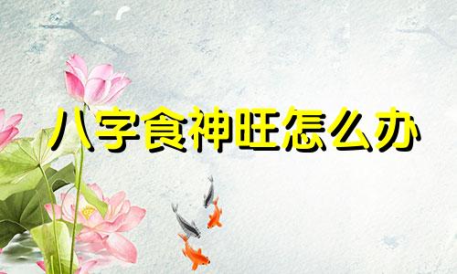 八字食神旺怎么办 八字中食神旺是什么意思