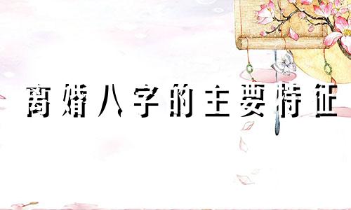 离婚八字的主要特征 离婚八字命理