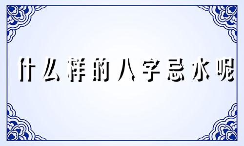 什么样的八字忌水呢 什么人生辰八字忌水