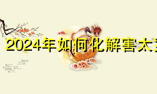 2024年如何化解害太岁 如何化解犯太岁