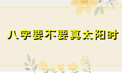 八字要不要真太阳时