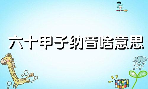 六十甲子纳音啥意思 六十甲子纳音表怎么读