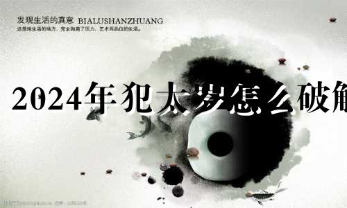 2024年犯太岁怎么破解 2024年什么属相犯太岁怎么破解
