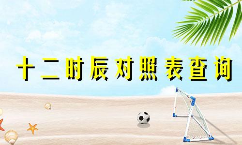 十二时辰对照表查询 十二时辰对照表五行属性