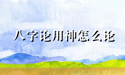 八字论用神怎么论 八字中的用神