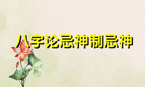 八字论忌神制忌神 八字中忌神怎样化解