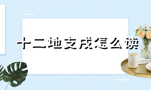 十二地支戌怎么读 十二地支戌狗琦多