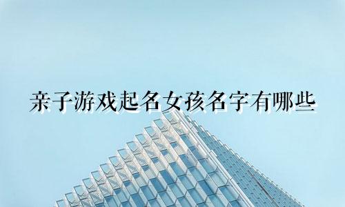 亲子游戏起名女孩名字有哪些