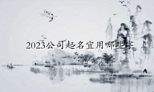 2023公司起名宜用哪些字