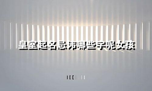 皇室起名忌讳哪些字呢女孩